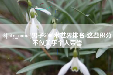南漳男子5000米世界排名-这些积分不仅关乎个人荣誉