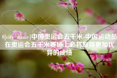 南漳中国奥运会五千米-中国运动员在奥运会五千米赛场上必将取得更加优异的成绩