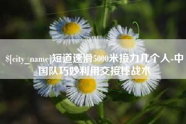 南漳短道速滑5000米接力几个人-中国队巧妙利用交接棒战术