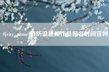 南漳消防设施操作员报名时间官网