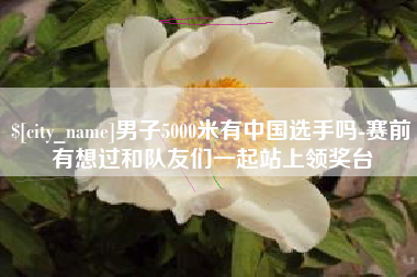 南漳男子5000米有中国选手吗-赛前有想过和队友们一起站上领奖台