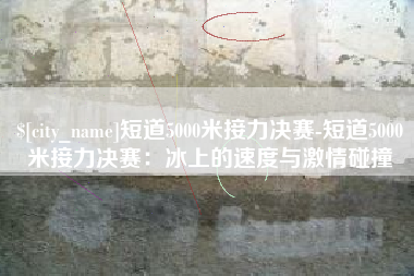 南漳短道5000米接力决赛-短道5000米接力决赛：冰上的速度与激情碰撞