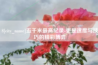 南漳五千米最高纪录-更是速度与技巧的精彩博弈