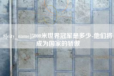 南漳5000米世界冠军是多少-他们将成为国家的骄傲
