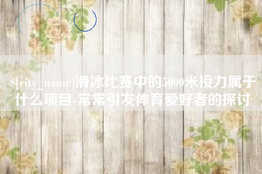 南漳滑冰比赛中的5000米接力属于什么项目-常常引发体育爱好者的探讨