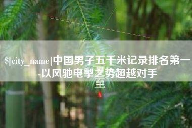 南漳中国男子五千米记录排名第一-以风驰电掣之势超越对手