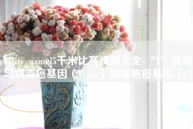 南漳5千米比赛视频大全-“V”通常与病毒癌基因（V-onc）和细胞癌基因（C-onc）相关