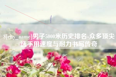 南漳男子5000米历史排名-众多顶尖选手用速度与耐力书写传奇