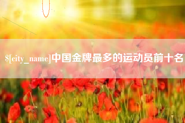 南漳中国金牌最多的运动员前十名